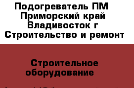 Подогреватель ПМ - Приморский край, Владивосток г. Строительство и ремонт » Строительное оборудование   